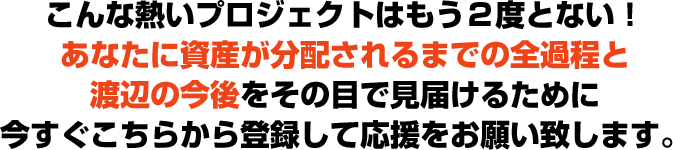 こんな熱いプロジェクトはもう２度とない！あなたに資産が分配されるまでの全過程と渡辺の今後をその目で見届けるために今すぐこちらから登録して応援をお願い致します。