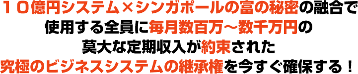 １０億円システム×シンガポールの富の秘密の融合で使用する全員に毎月数百万～数千万円の莫大な定期収入が約束された究極のビジネスシステムの継承権を今すぐ確保する！