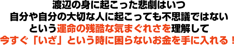 渡辺の身に起こった悲劇はいつ自分や自分の大切な人に起こっても不思議ではないという運命の残酷な気まぐれさを理解して今すぐ「いざ」という時に困らないお金を手に入れる！