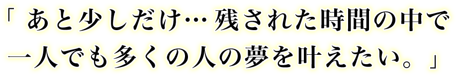 「あと少しだけ…残された時間の中で一人でも多くの人の夢を叶えたい。」