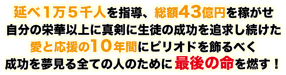 延べ１万５千人を指導、総額４３億円を稼がせ自分の栄華以上に真剣に生徒の成功を追求し続けた愛と応援の１０年間にピリオドを飾るべく成功を夢見る全ての人のために最後の命を燃す！