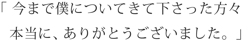 「今まで僕についてきて下さった方々本当に、ありがとうございました。」