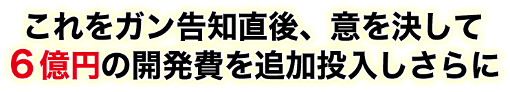 これをガン告知直後、意を決して６億円の開発費を追加投入しさらに