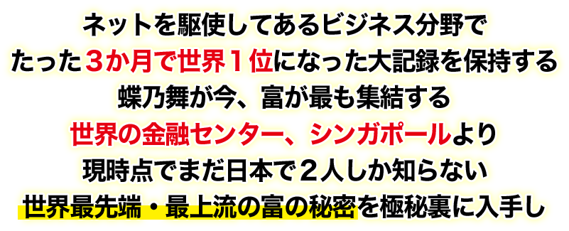 ネットを駆使してあるビジネス分野でたった３か月で世界１位になった大記録を保持する蝶乃舞が今、富が最も集結する世界の金融センター、シンガポールより現時点でまだ日本で２人しか知らない世界最先端・最上流の富の秘密を極秘裏に入手し