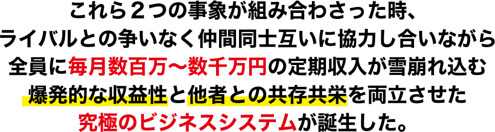 これら２つの事象が組み合わさった時、ライバルとの争いなく仲間同士互いに協力し合いながら全員に毎月数百万～数千万円の定期収入が雪崩れ込む爆発的な収益性と他者との共存共栄を両立させた究極のビジネスシステムが誕生した。