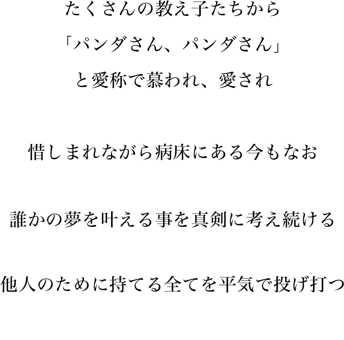 たくさんの教え子たちから「パンダさん、パンダさん」と愛称で慕われ、愛され惜しまれながら病床にある今もなお誰かの夢を叶える事を真剣に考え続ける他人のために持てる全てを平気で投げ打つ