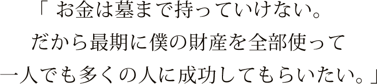 「お金は墓まで持っていけない。だから最期に僕の財産を全部使って一人でも多くの人に成功してもらいたい。」