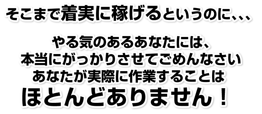   そこまで着実に稼げるというのに、、、
やる気のあるあなたには、本当にがっかりさせてごめんなさいあなたが実際に作業することはほとんどありません！