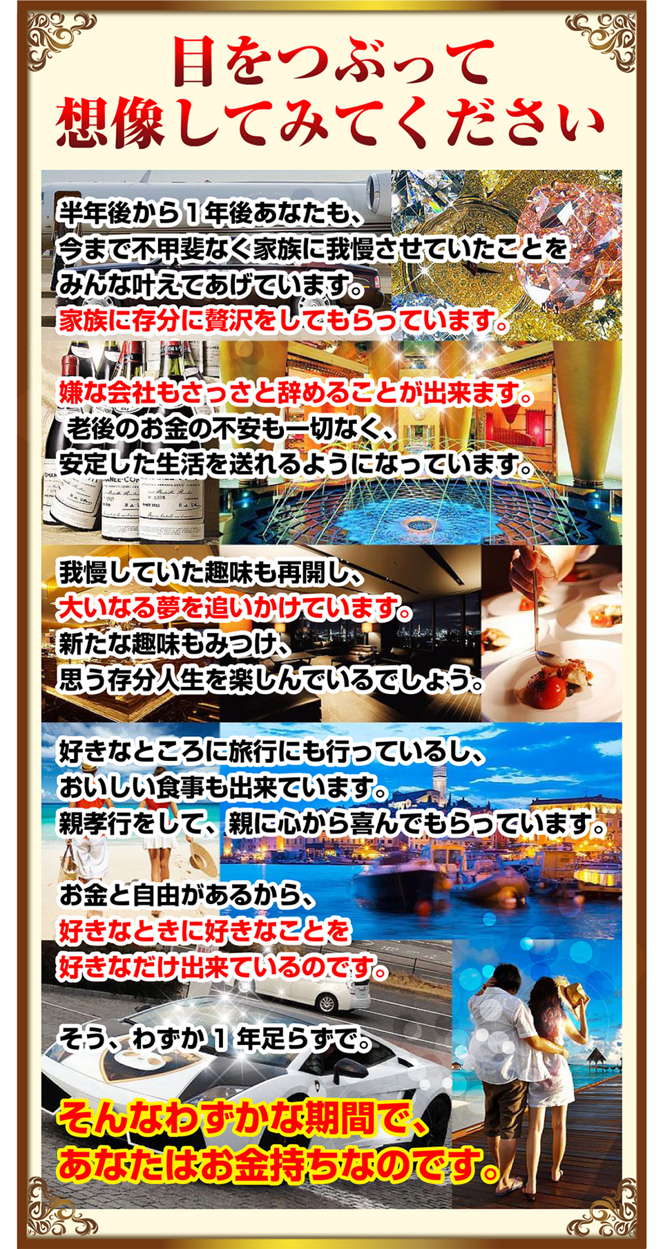 目をつぶって想像してみてください。
半年後から１年後あなたも、今まで不甲斐なく家族に我慢させていたことをみんな叶えてあげています。家族に存分に贅沢をしてもらっています。
嫌な会社もさっさと辞めることが出来ます。老後のお金の不安も一切なく、安定した生活を送れるようになっています。
我慢していた趣味も再開し、大いなる夢を追いかけています。新たな趣味もみつけ、思う存分人生を楽しんでいるでしょう。
好きなところに旅行にも行っているし、おいしい食事も出来ています。親孝行をして、親に心から喜んでもらっています。
お金と自由があるから、好きなときに好きなことを好きなだけ出来ているのです。
そう、わずか１年足らずで。そんなわずかな期間で、あなたはお金持ちなのです。